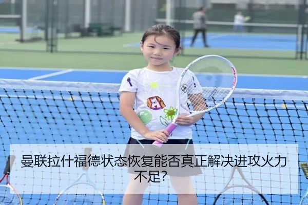 曼联拉什福德状态恢复能否真正解决进攻火力不足？